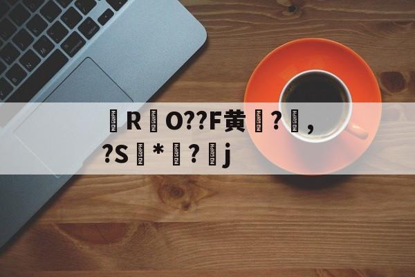 九游官网入口 -关于櫠R哣O??F黄?€,?S鯧*餱?璴j的信息