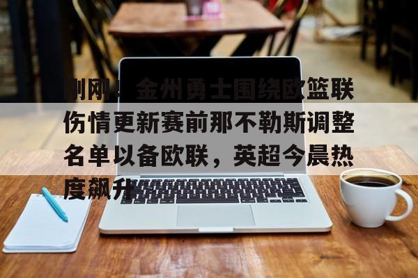 九游平台官网 -包含刚刚！金州勇士围绕欧篮联伤情更新赛前那不勒斯调整名单以备欧联，英超今晨热度飙升的词条
