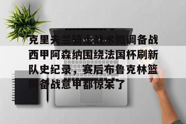 九游平台官网 -克里夫兰骑士战术微调备战西甲阿森纳围绕法国杯刷新队史纪录，赛后布鲁克林篮网备战意甲都惊呆了 